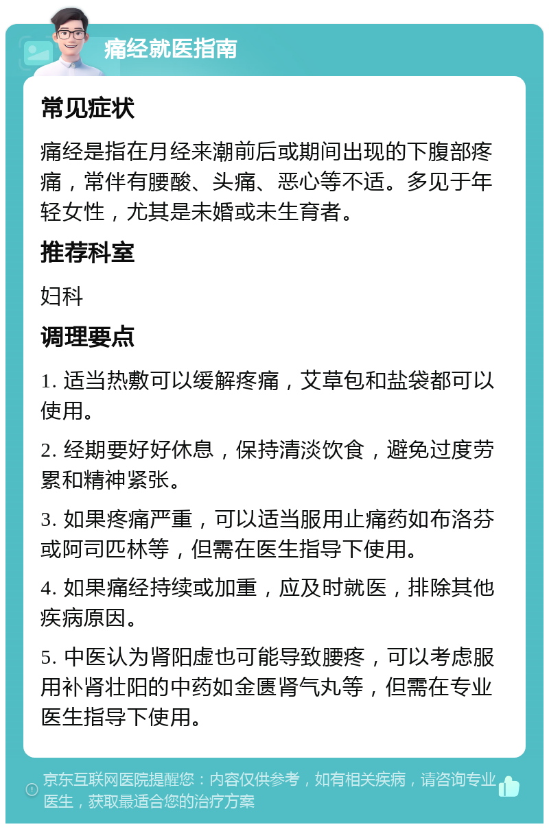 痛经就医指南 常见症状 痛经是指在月经来潮前后或期间出现的下腹部疼痛，常伴有腰酸、头痛、恶心等不适。多见于年轻女性，尤其是未婚或未生育者。 推荐科室 妇科 调理要点 1. 适当热敷可以缓解疼痛，艾草包和盐袋都可以使用。 2. 经期要好好休息，保持清淡饮食，避免过度劳累和精神紧张。 3. 如果疼痛严重，可以适当服用止痛药如布洛芬或阿司匹林等，但需在医生指导下使用。 4. 如果痛经持续或加重，应及时就医，排除其他疾病原因。 5. 中医认为肾阳虚也可能导致腰疼，可以考虑服用补肾壮阳的中药如金匮肾气丸等，但需在专业医生指导下使用。