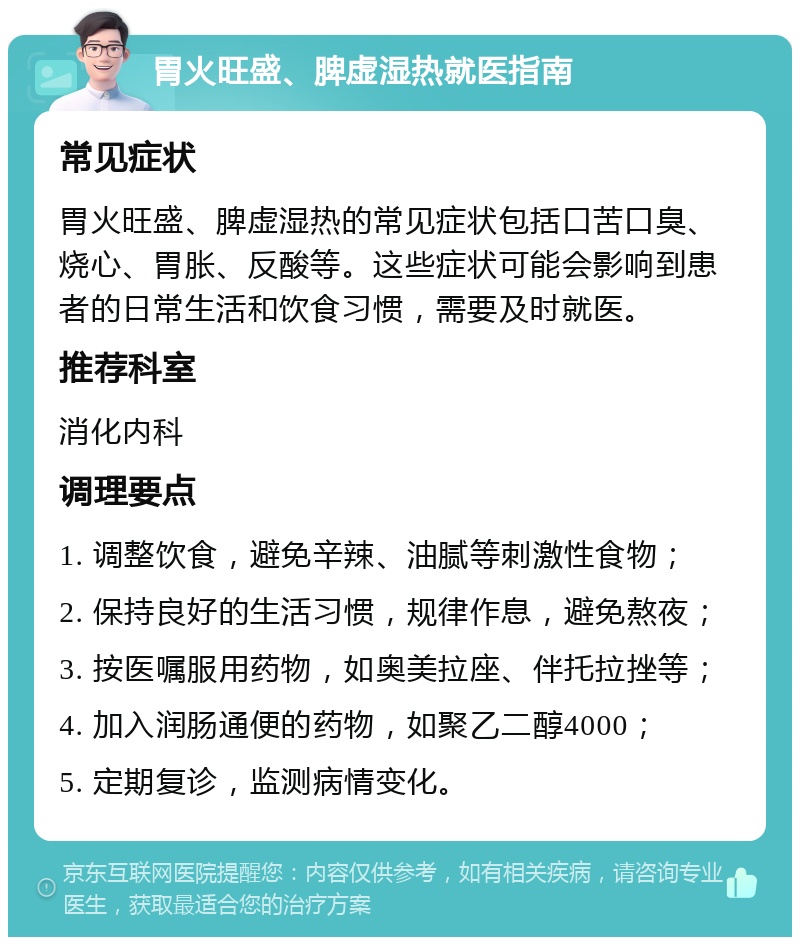 胃火旺盛、脾虚湿热就医指南 常见症状 胃火旺盛、脾虚湿热的常见症状包括口苦口臭、烧心、胃胀、反酸等。这些症状可能会影响到患者的日常生活和饮食习惯，需要及时就医。 推荐科室 消化内科 调理要点 1. 调整饮食，避免辛辣、油腻等刺激性食物； 2. 保持良好的生活习惯，规律作息，避免熬夜； 3. 按医嘱服用药物，如奥美拉座、伴托拉挫等； 4. 加入润肠通便的药物，如聚乙二醇4000； 5. 定期复诊，监测病情变化。