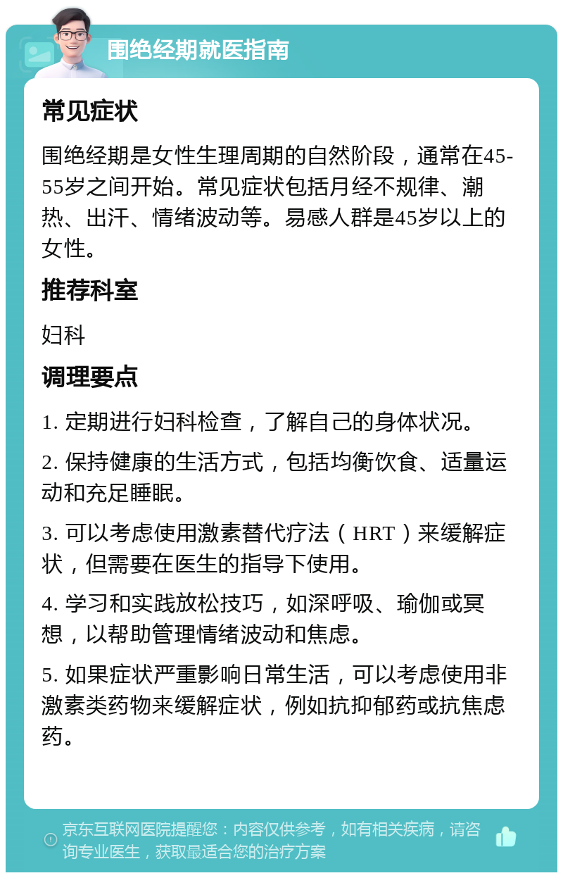 围绝经期就医指南 常见症状 围绝经期是女性生理周期的自然阶段，通常在45-55岁之间开始。常见症状包括月经不规律、潮热、出汗、情绪波动等。易感人群是45岁以上的女性。 推荐科室 妇科 调理要点 1. 定期进行妇科检查，了解自己的身体状况。 2. 保持健康的生活方式，包括均衡饮食、适量运动和充足睡眠。 3. 可以考虑使用激素替代疗法（HRT）来缓解症状，但需要在医生的指导下使用。 4. 学习和实践放松技巧，如深呼吸、瑜伽或冥想，以帮助管理情绪波动和焦虑。 5. 如果症状严重影响日常生活，可以考虑使用非激素类药物来缓解症状，例如抗抑郁药或抗焦虑药。