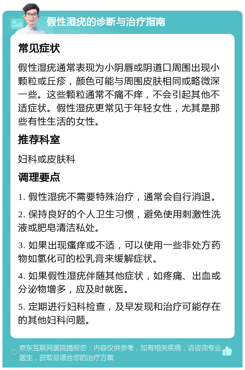 假性湿疣的诊断与治疗指南 常见症状 假性湿疣通常表现为小阴唇或阴道口周围出现小颗粒或丘疹，颜色可能与周围皮肤相同或略微深一些。这些颗粒通常不痛不痒，不会引起其他不适症状。假性湿疣更常见于年轻女性，尤其是那些有性生活的女性。 推荐科室 妇科或皮肤科 调理要点 1. 假性湿疣不需要特殊治疗，通常会自行消退。 2. 保持良好的个人卫生习惯，避免使用刺激性洗液或肥皂清洁私处。 3. 如果出现瘙痒或不适，可以使用一些非处方药物如氢化可的松乳膏来缓解症状。 4. 如果假性湿疣伴随其他症状，如疼痛、出血或分泌物增多，应及时就医。 5. 定期进行妇科检查，及早发现和治疗可能存在的其他妇科问题。