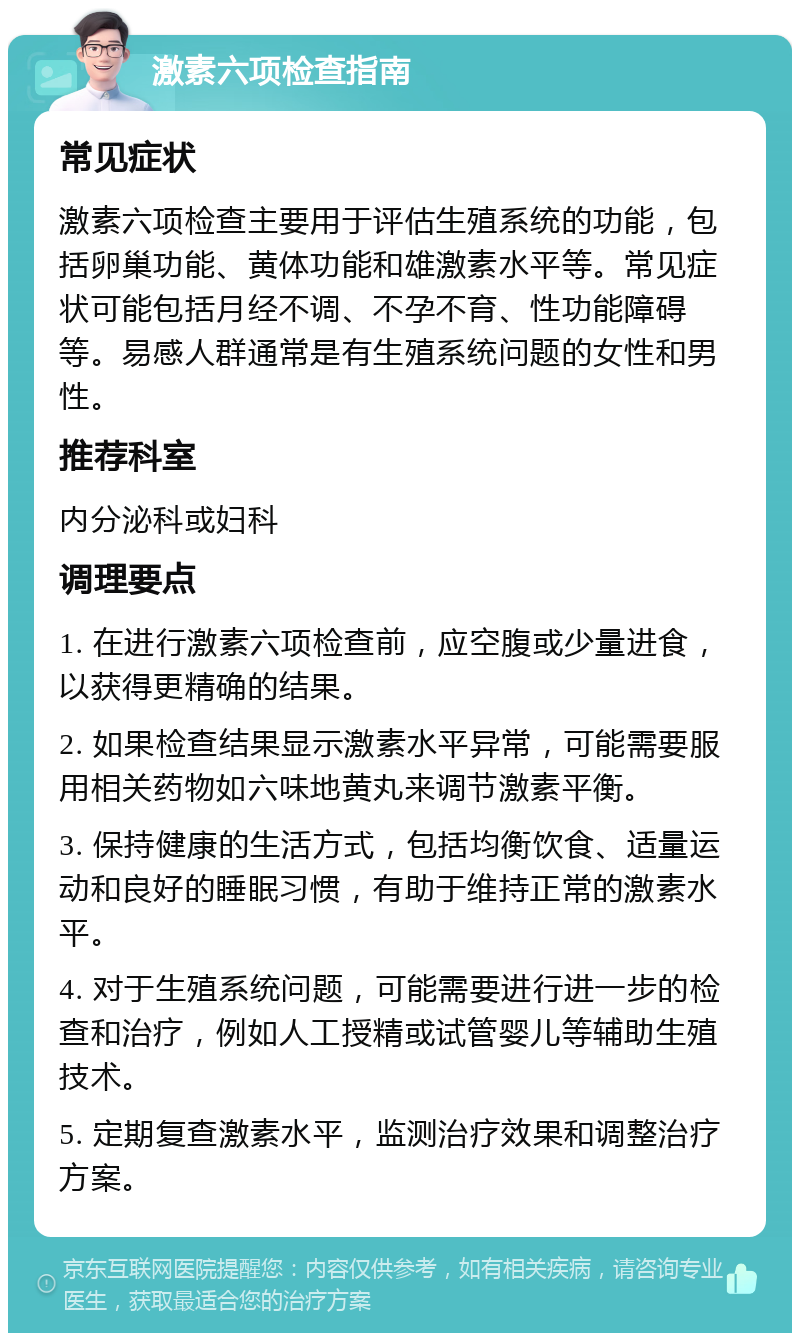 激素六项检查指南 常见症状 激素六项检查主要用于评估生殖系统的功能，包括卵巢功能、黄体功能和雄激素水平等。常见症状可能包括月经不调、不孕不育、性功能障碍等。易感人群通常是有生殖系统问题的女性和男性。 推荐科室 内分泌科或妇科 调理要点 1. 在进行激素六项检查前，应空腹或少量进食，以获得更精确的结果。 2. 如果检查结果显示激素水平异常，可能需要服用相关药物如六味地黄丸来调节激素平衡。 3. 保持健康的生活方式，包括均衡饮食、适量运动和良好的睡眠习惯，有助于维持正常的激素水平。 4. 对于生殖系统问题，可能需要进行进一步的检查和治疗，例如人工授精或试管婴儿等辅助生殖技术。 5. 定期复查激素水平，监测治疗效果和调整治疗方案。