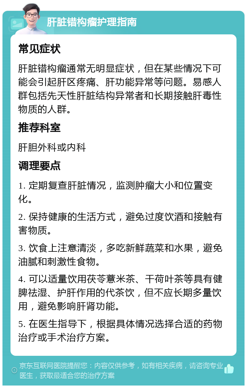 肝脏错构瘤护理指南 常见症状 肝脏错构瘤通常无明显症状，但在某些情况下可能会引起肝区疼痛、肝功能异常等问题。易感人群包括先天性肝脏结构异常者和长期接触肝毒性物质的人群。 推荐科室 肝胆外科或内科 调理要点 1. 定期复查肝脏情况，监测肿瘤大小和位置变化。 2. 保持健康的生活方式，避免过度饮酒和接触有害物质。 3. 饮食上注意清淡，多吃新鲜蔬菜和水果，避免油腻和刺激性食物。 4. 可以适量饮用茯苓薏米茶、干荷叶茶等具有健脾祛湿、护肝作用的代茶饮，但不应长期多量饮用，避免影响肝肾功能。 5. 在医生指导下，根据具体情况选择合适的药物治疗或手术治疗方案。