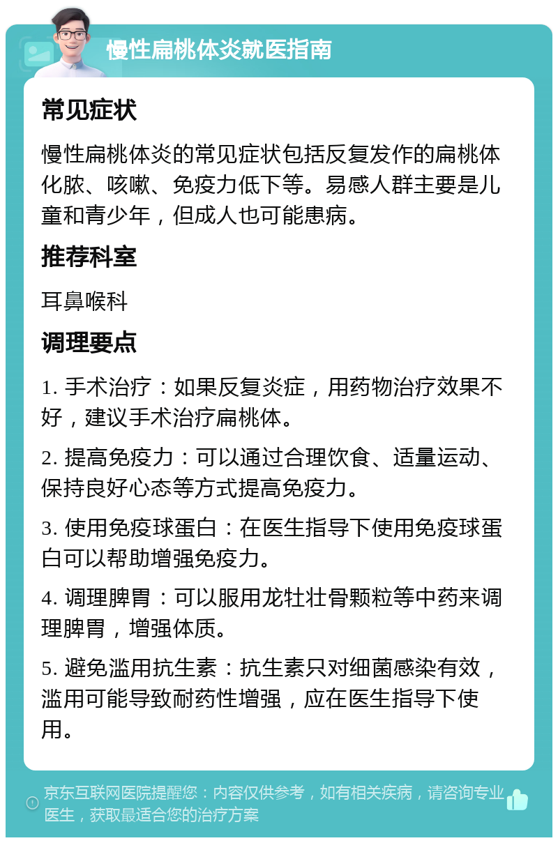 慢性扁桃体炎就医指南 常见症状 慢性扁桃体炎的常见症状包括反复发作的扁桃体化脓、咳嗽、免疫力低下等。易感人群主要是儿童和青少年，但成人也可能患病。 推荐科室 耳鼻喉科 调理要点 1. 手术治疗：如果反复炎症，用药物治疗效果不好，建议手术治疗扁桃体。 2. 提高免疫力：可以通过合理饮食、适量运动、保持良好心态等方式提高免疫力。 3. 使用免疫球蛋白：在医生指导下使用免疫球蛋白可以帮助增强免疫力。 4. 调理脾胃：可以服用龙牡壮骨颗粒等中药来调理脾胃，增强体质。 5. 避免滥用抗生素：抗生素只对细菌感染有效，滥用可能导致耐药性增强，应在医生指导下使用。