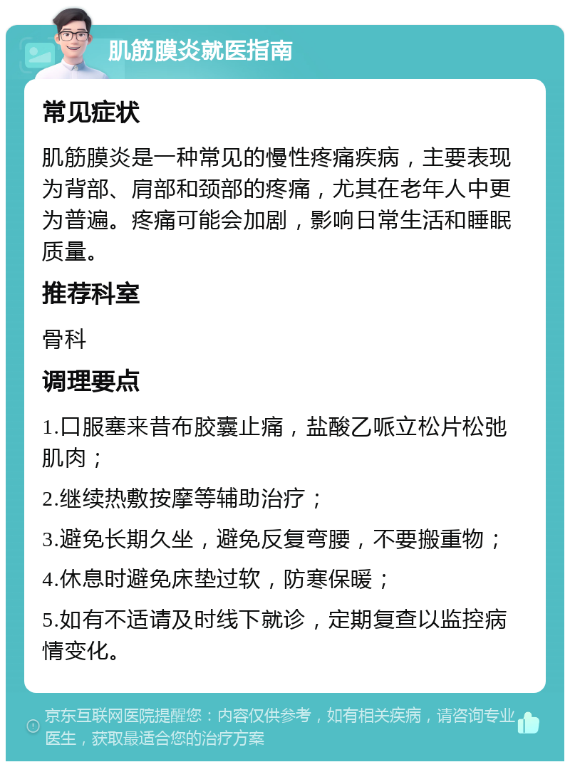 肌筋膜炎就医指南 常见症状 肌筋膜炎是一种常见的慢性疼痛疾病，主要表现为背部、肩部和颈部的疼痛，尤其在老年人中更为普遍。疼痛可能会加剧，影响日常生活和睡眠质量。 推荐科室 骨科 调理要点 1.口服塞来昔布胶囊止痛，盐酸乙哌立松片松弛肌肉； 2.继续热敷按摩等辅助治疗； 3.避免长期久坐，避免反复弯腰，不要搬重物； 4.休息时避免床垫过软，防寒保暖； 5.如有不适请及时线下就诊，定期复查以监控病情变化。