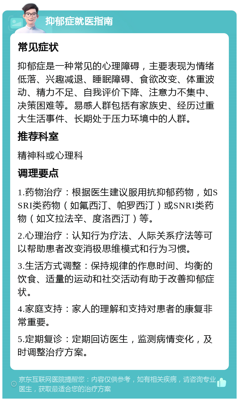 抑郁症就医指南 常见症状 抑郁症是一种常见的心理障碍，主要表现为情绪低落、兴趣减退、睡眠障碍、食欲改变、体重波动、精力不足、自我评价下降、注意力不集中、决策困难等。易感人群包括有家族史、经历过重大生活事件、长期处于压力环境中的人群。 推荐科室 精神科或心理科 调理要点 1.药物治疗：根据医生建议服用抗抑郁药物，如SSRI类药物（如氟西汀、帕罗西汀）或SNRI类药物（如文拉法辛、度洛西汀）等。 2.心理治疗：认知行为疗法、人际关系疗法等可以帮助患者改变消极思维模式和行为习惯。 3.生活方式调整：保持规律的作息时间、均衡的饮食、适量的运动和社交活动有助于改善抑郁症状。 4.家庭支持：家人的理解和支持对患者的康复非常重要。 5.定期复诊：定期回访医生，监测病情变化，及时调整治疗方案。