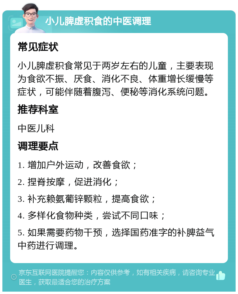 小儿脾虚积食的中医调理 常见症状 小儿脾虚积食常见于两岁左右的儿童，主要表现为食欲不振、厌食、消化不良、体重增长缓慢等症状，可能伴随着腹泻、便秘等消化系统问题。 推荐科室 中医儿科 调理要点 1. 增加户外运动，改善食欲； 2. 捏脊按摩，促进消化； 3. 补充赖氨葡锌颗粒，提高食欲； 4. 多样化食物种类，尝试不同口味； 5. 如果需要药物干预，选择国药准字的补脾益气中药进行调理。