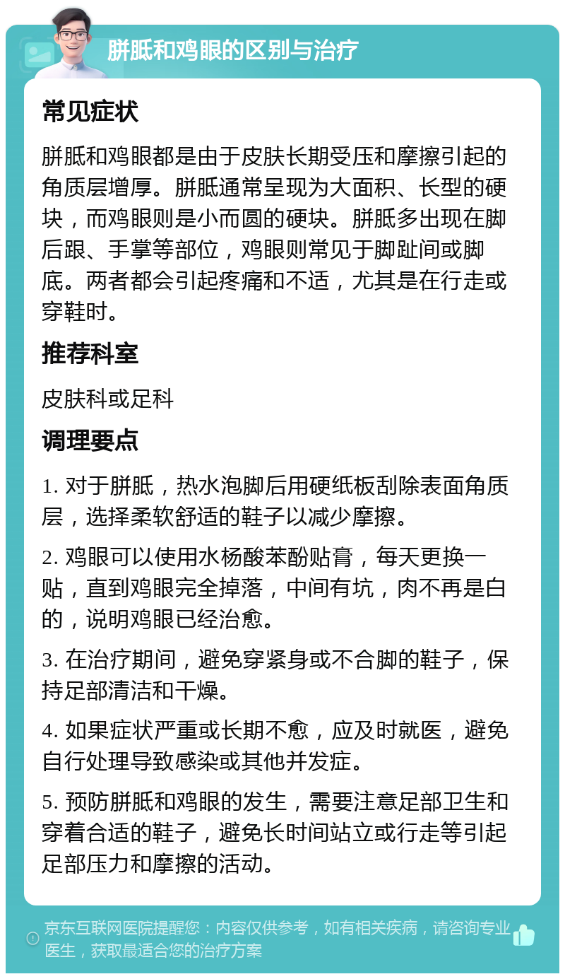 胼胝和鸡眼的区别与治疗 常见症状 胼胝和鸡眼都是由于皮肤长期受压和摩擦引起的角质层增厚。胼胝通常呈现为大面积、长型的硬块，而鸡眼则是小而圆的硬块。胼胝多出现在脚后跟、手掌等部位，鸡眼则常见于脚趾间或脚底。两者都会引起疼痛和不适，尤其是在行走或穿鞋时。 推荐科室 皮肤科或足科 调理要点 1. 对于胼胝，热水泡脚后用硬纸板刮除表面角质层，选择柔软舒适的鞋子以减少摩擦。 2. 鸡眼可以使用水杨酸苯酚贴膏，每天更换一贴，直到鸡眼完全掉落，中间有坑，肉不再是白的，说明鸡眼已经治愈。 3. 在治疗期间，避免穿紧身或不合脚的鞋子，保持足部清洁和干燥。 4. 如果症状严重或长期不愈，应及时就医，避免自行处理导致感染或其他并发症。 5. 预防胼胝和鸡眼的发生，需要注意足部卫生和穿着合适的鞋子，避免长时间站立或行走等引起足部压力和摩擦的活动。