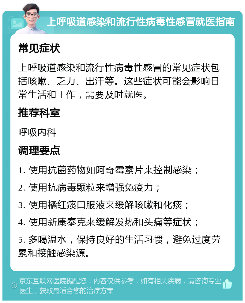 上呼吸道感染和流行性病毒性感冒就医指南 常见症状 上呼吸道感染和流行性病毒性感冒的常见症状包括咳嗽、乏力、出汗等。这些症状可能会影响日常生活和工作，需要及时就医。 推荐科室 呼吸内科 调理要点 1. 使用抗菌药物如阿奇霉素片来控制感染； 2. 使用抗病毒颗粒来增强免疫力； 3. 使用橘红痰口服液来缓解咳嗽和化痰； 4. 使用新康泰克来缓解发热和头痛等症状； 5. 多喝温水，保持良好的生活习惯，避免过度劳累和接触感染源。