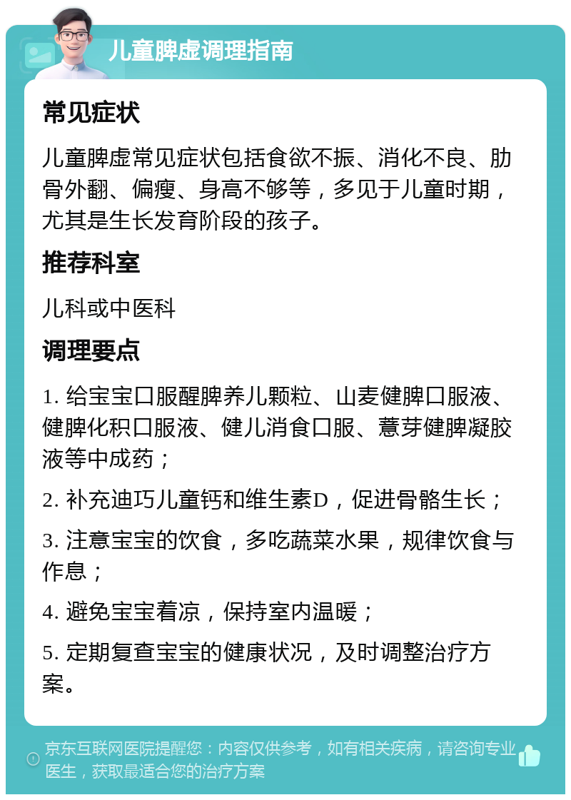 儿童脾虚调理指南 常见症状 儿童脾虚常见症状包括食欲不振、消化不良、肋骨外翻、偏瘦、身高不够等，多见于儿童时期，尤其是生长发育阶段的孩子。 推荐科室 儿科或中医科 调理要点 1. 给宝宝口服醒脾养儿颗粒、山麦健脾口服液、健脾化积口服液、健儿消食口服、薏芽健脾凝胶液等中成药； 2. 补充迪巧儿童钙和维生素D，促进骨骼生长； 3. 注意宝宝的饮食，多吃蔬菜水果，规律饮食与作息； 4. 避免宝宝着凉，保持室内温暖； 5. 定期复查宝宝的健康状况，及时调整治疗方案。