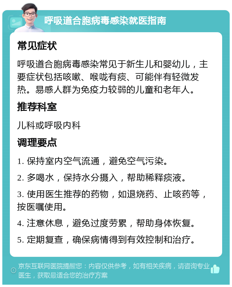 呼吸道合胞病毒感染就医指南 常见症状 呼吸道合胞病毒感染常见于新生儿和婴幼儿，主要症状包括咳嗽、喉咙有痰、可能伴有轻微发热。易感人群为免疫力较弱的儿童和老年人。 推荐科室 儿科或呼吸内科 调理要点 1. 保持室内空气流通，避免空气污染。 2. 多喝水，保持水分摄入，帮助稀释痰液。 3. 使用医生推荐的药物，如退烧药、止咳药等，按医嘱使用。 4. 注意休息，避免过度劳累，帮助身体恢复。 5. 定期复查，确保病情得到有效控制和治疗。