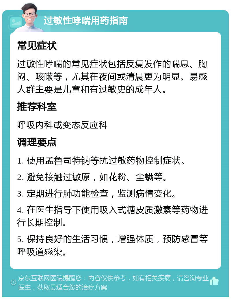 过敏性哮喘用药指南 常见症状 过敏性哮喘的常见症状包括反复发作的喘息、胸闷、咳嗽等，尤其在夜间或清晨更为明显。易感人群主要是儿童和有过敏史的成年人。 推荐科室 呼吸内科或变态反应科 调理要点 1. 使用孟鲁司特钠等抗过敏药物控制症状。 2. 避免接触过敏原，如花粉、尘螨等。 3. 定期进行肺功能检查，监测病情变化。 4. 在医生指导下使用吸入式糖皮质激素等药物进行长期控制。 5. 保持良好的生活习惯，增强体质，预防感冒等呼吸道感染。