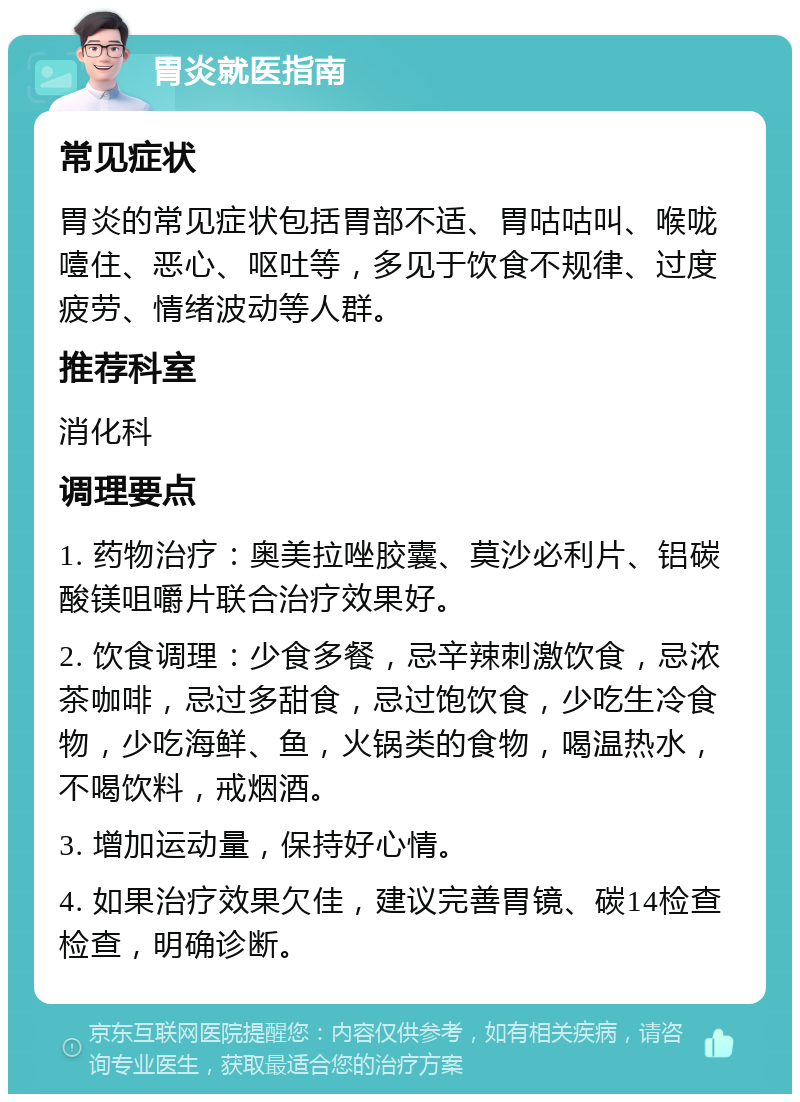 胃炎就医指南 常见症状 胃炎的常见症状包括胃部不适、胃咕咕叫、喉咙噎住、恶心、呕吐等，多见于饮食不规律、过度疲劳、情绪波动等人群。 推荐科室 消化科 调理要点 1. 药物治疗：奥美拉唑胶囊、莫沙必利片、铝碳酸镁咀嚼片联合治疗效果好。 2. 饮食调理：少食多餐，忌辛辣刺激饮食，忌浓茶咖啡，忌过多甜食，忌过饱饮食，少吃生冷食物，少吃海鲜、鱼，火锅类的食物，喝温热水，不喝饮料，戒烟酒。 3. 增加运动量，保持好心情。 4. 如果治疗效果欠佳，建议完善胃镜、碳14检查检查，明确诊断。