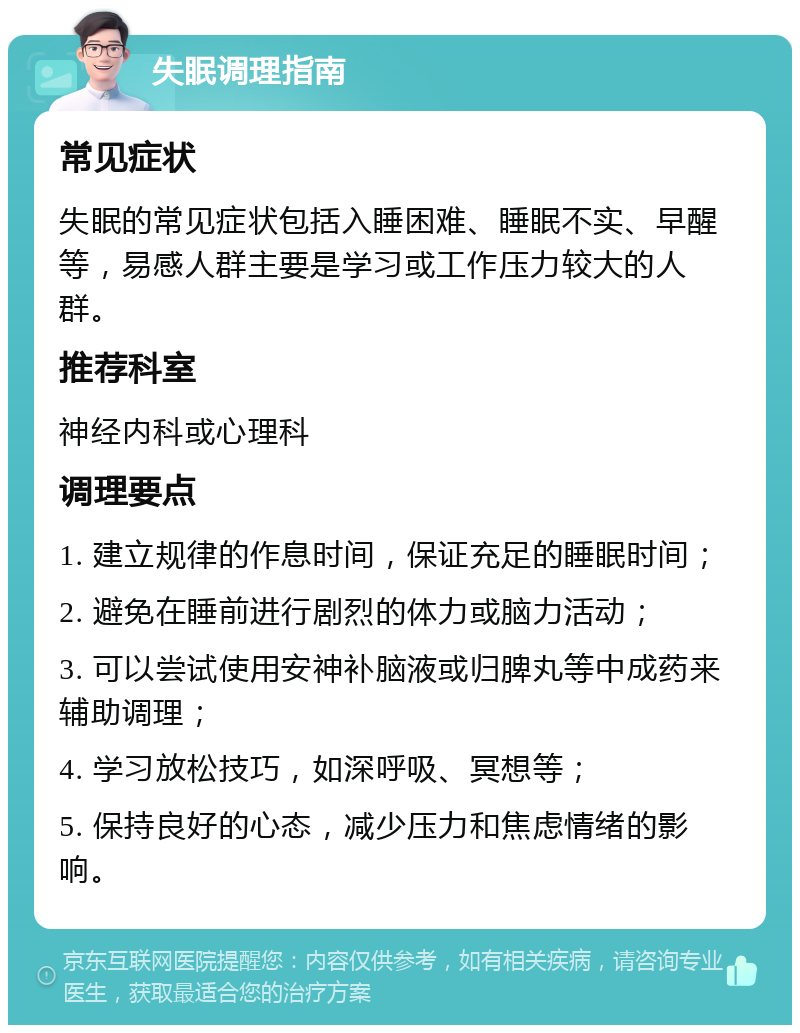 失眠调理指南 常见症状 失眠的常见症状包括入睡困难、睡眠不实、早醒等，易感人群主要是学习或工作压力较大的人群。 推荐科室 神经内科或心理科 调理要点 1. 建立规律的作息时间，保证充足的睡眠时间； 2. 避免在睡前进行剧烈的体力或脑力活动； 3. 可以尝试使用安神补脑液或归脾丸等中成药来辅助调理； 4. 学习放松技巧，如深呼吸、冥想等； 5. 保持良好的心态，减少压力和焦虑情绪的影响。