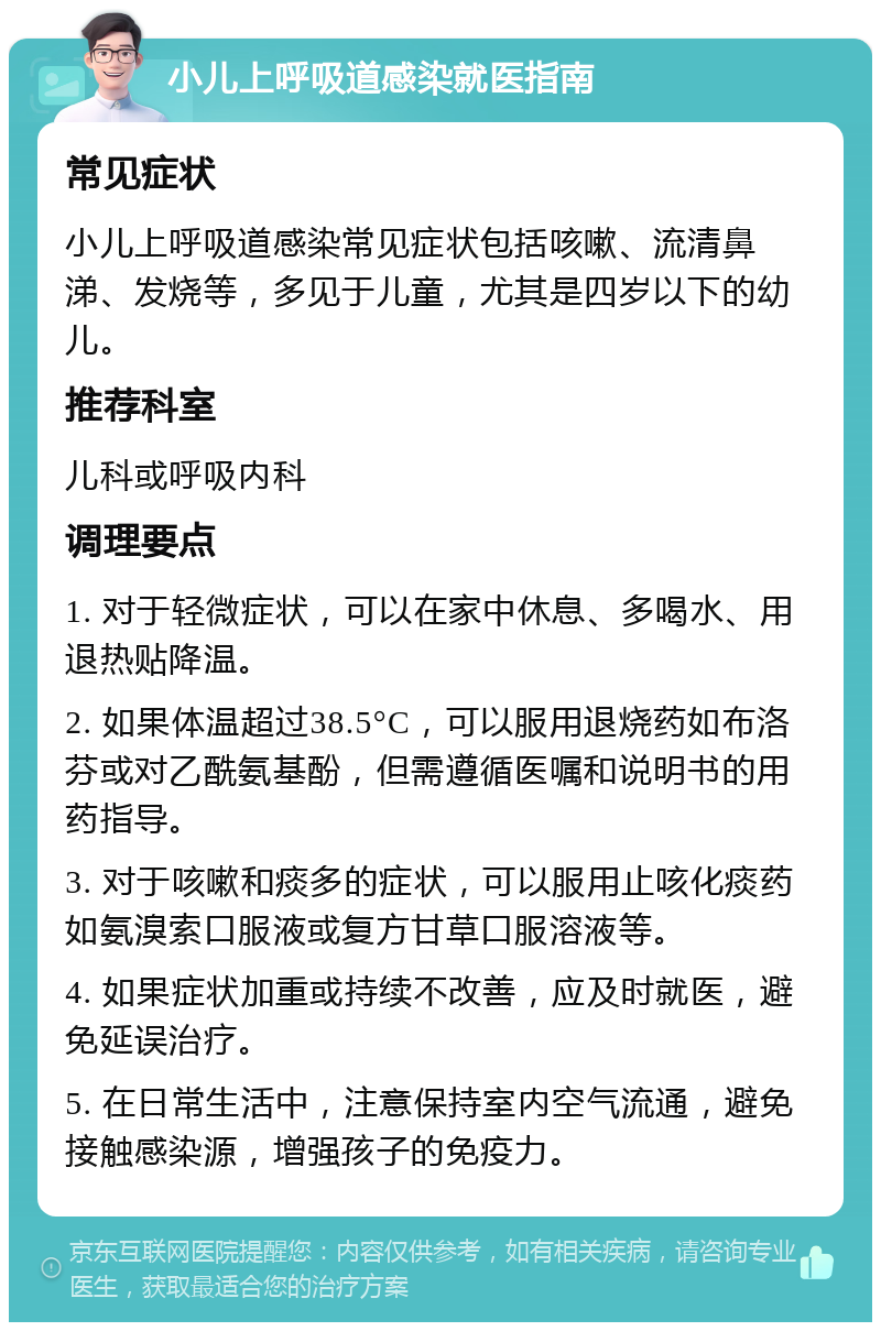 小儿上呼吸道感染就医指南 常见症状 小儿上呼吸道感染常见症状包括咳嗽、流清鼻涕、发烧等，多见于儿童，尤其是四岁以下的幼儿。 推荐科室 儿科或呼吸内科 调理要点 1. 对于轻微症状，可以在家中休息、多喝水、用退热贴降温。 2. 如果体温超过38.5°C，可以服用退烧药如布洛芬或对乙酰氨基酚，但需遵循医嘱和说明书的用药指导。 3. 对于咳嗽和痰多的症状，可以服用止咳化痰药如氨溴索口服液或复方甘草口服溶液等。 4. 如果症状加重或持续不改善，应及时就医，避免延误治疗。 5. 在日常生活中，注意保持室内空气流通，避免接触感染源，增强孩子的免疫力。