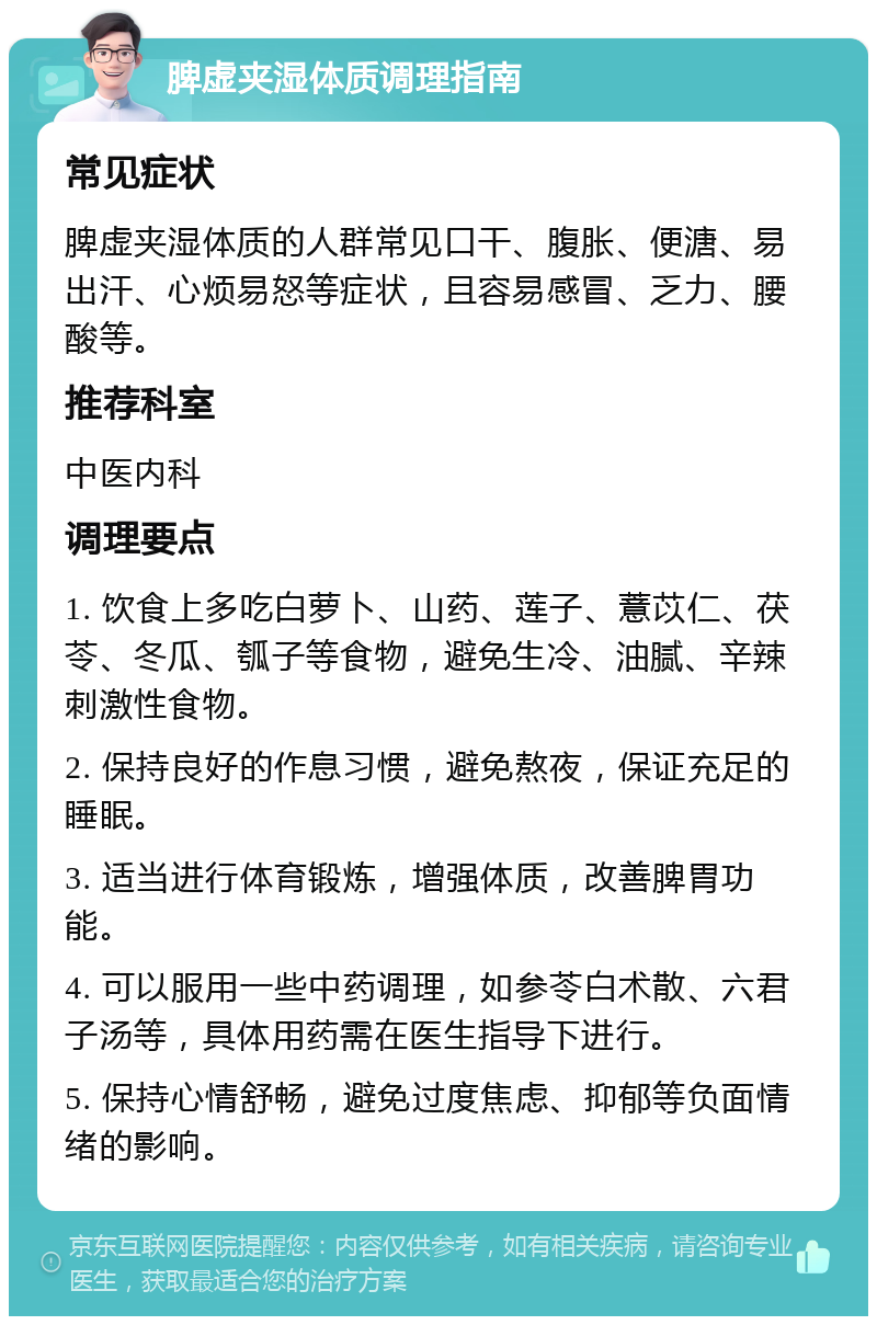 脾虚夹湿体质调理指南 常见症状 脾虚夹湿体质的人群常见口干、腹胀、便溏、易出汗、心烦易怒等症状，且容易感冒、乏力、腰酸等。 推荐科室 中医内科 调理要点 1. 饮食上多吃白萝卜、山药、莲子、薏苡仁、茯苓、冬瓜、瓠子等食物，避免生冷、油腻、辛辣刺激性食物。 2. 保持良好的作息习惯，避免熬夜，保证充足的睡眠。 3. 适当进行体育锻炼，增强体质，改善脾胃功能。 4. 可以服用一些中药调理，如参苓白术散、六君子汤等，具体用药需在医生指导下进行。 5. 保持心情舒畅，避免过度焦虑、抑郁等负面情绪的影响。