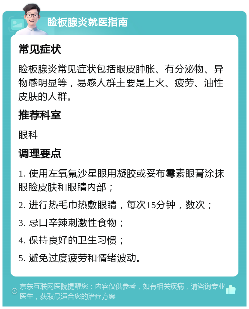 睑板腺炎就医指南 常见症状 睑板腺炎常见症状包括眼皮肿胀、有分泌物、异物感明显等，易感人群主要是上火、疲劳、油性皮肤的人群。 推荐科室 眼科 调理要点 1. 使用左氧氟沙星眼用凝胶或妥布霉素眼膏涂抹眼睑皮肤和眼睛内部； 2. 进行热毛巾热敷眼睛，每次15分钟，数次； 3. 忌口辛辣刺激性食物； 4. 保持良好的卫生习惯； 5. 避免过度疲劳和情绪波动。