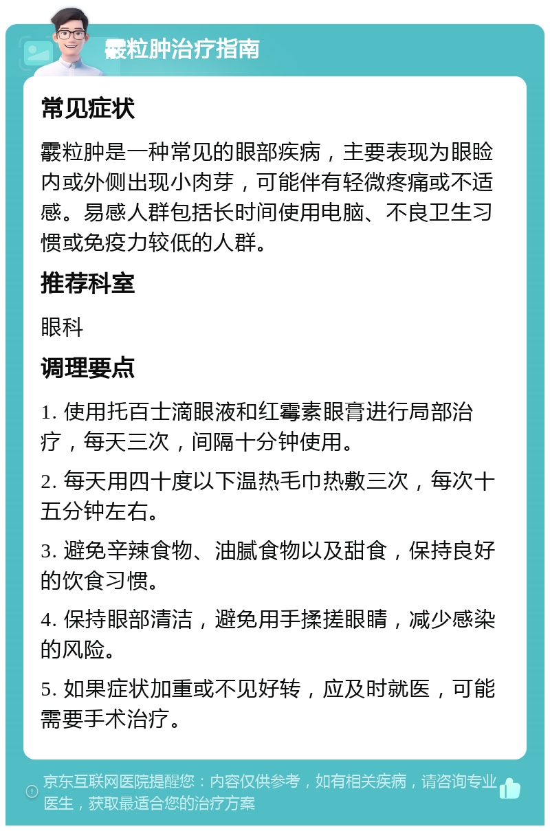 霰粒肿治疗指南 常见症状 霰粒肿是一种常见的眼部疾病，主要表现为眼睑内或外侧出现小肉芽，可能伴有轻微疼痛或不适感。易感人群包括长时间使用电脑、不良卫生习惯或免疫力较低的人群。 推荐科室 眼科 调理要点 1. 使用托百士滴眼液和红霉素眼膏进行局部治疗，每天三次，间隔十分钟使用。 2. 每天用四十度以下温热毛巾热敷三次，每次十五分钟左右。 3. 避免辛辣食物、油腻食物以及甜食，保持良好的饮食习惯。 4. 保持眼部清洁，避免用手揉搓眼睛，减少感染的风险。 5. 如果症状加重或不见好转，应及时就医，可能需要手术治疗。