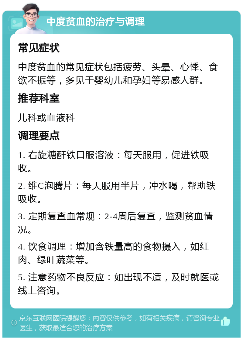 中度贫血的治疗与调理 常见症状 中度贫血的常见症状包括疲劳、头晕、心悸、食欲不振等，多见于婴幼儿和孕妇等易感人群。 推荐科室 儿科或血液科 调理要点 1. 右旋糖酐铁口服溶液：每天服用，促进铁吸收。 2. 维C泡腾片：每天服用半片，冲水喝，帮助铁吸收。 3. 定期复查血常规：2-4周后复查，监测贫血情况。 4. 饮食调理：增加含铁量高的食物摄入，如红肉、绿叶蔬菜等。 5. 注意药物不良反应：如出现不适，及时就医或线上咨询。