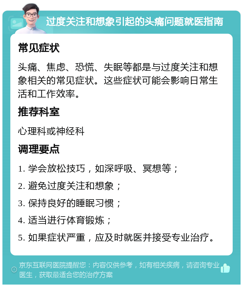 过度关注和想象引起的头痛问题就医指南 常见症状 头痛、焦虑、恐慌、失眠等都是与过度关注和想象相关的常见症状。这些症状可能会影响日常生活和工作效率。 推荐科室 心理科或神经科 调理要点 1. 学会放松技巧，如深呼吸、冥想等； 2. 避免过度关注和想象； 3. 保持良好的睡眠习惯； 4. 适当进行体育锻炼； 5. 如果症状严重，应及时就医并接受专业治疗。