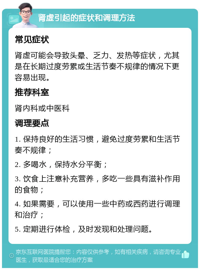 肾虚引起的症状和调理方法 常见症状 肾虚可能会导致头晕、乏力、发热等症状，尤其是在长期过度劳累或生活节奏不规律的情况下更容易出现。 推荐科室 肾内科或中医科 调理要点 1. 保持良好的生活习惯，避免过度劳累和生活节奏不规律； 2. 多喝水，保持水分平衡； 3. 饮食上注意补充营养，多吃一些具有滋补作用的食物； 4. 如果需要，可以使用一些中药或西药进行调理和治疗； 5. 定期进行体检，及时发现和处理问题。