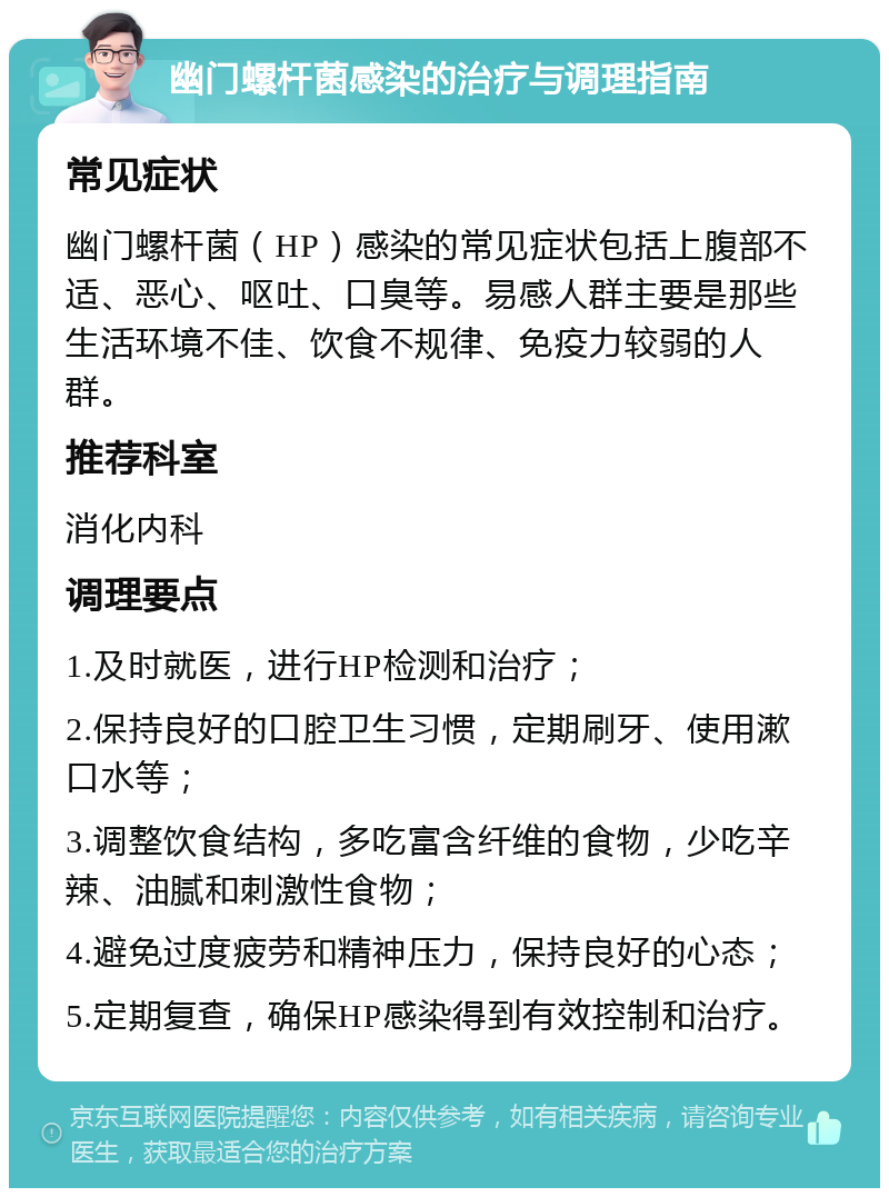 幽门螺杆菌感染的治疗与调理指南 常见症状 幽门螺杆菌（HP）感染的常见症状包括上腹部不适、恶心、呕吐、口臭等。易感人群主要是那些生活环境不佳、饮食不规律、免疫力较弱的人群。 推荐科室 消化内科 调理要点 1.及时就医，进行HP检测和治疗； 2.保持良好的口腔卫生习惯，定期刷牙、使用漱口水等； 3.调整饮食结构，多吃富含纤维的食物，少吃辛辣、油腻和刺激性食物； 4.避免过度疲劳和精神压力，保持良好的心态； 5.定期复查，确保HP感染得到有效控制和治疗。