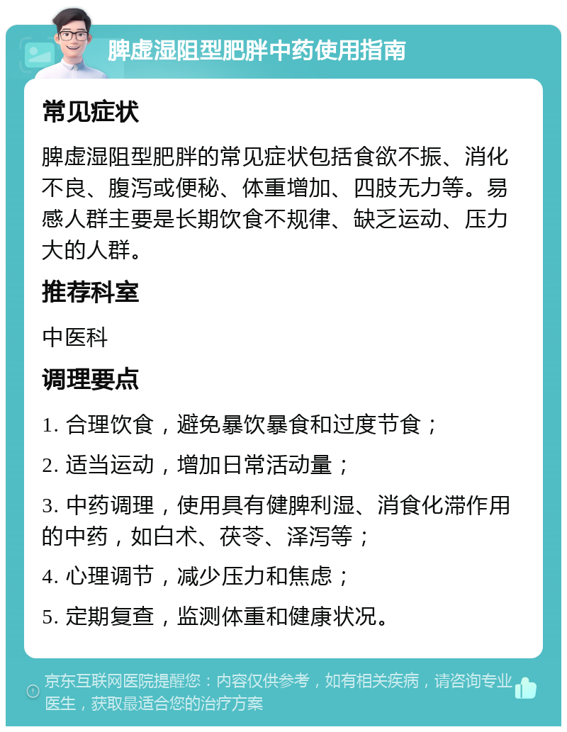 脾虚湿阻型肥胖中药使用指南 常见症状 脾虚湿阻型肥胖的常见症状包括食欲不振、消化不良、腹泻或便秘、体重增加、四肢无力等。易感人群主要是长期饮食不规律、缺乏运动、压力大的人群。 推荐科室 中医科 调理要点 1. 合理饮食，避免暴饮暴食和过度节食； 2. 适当运动，增加日常活动量； 3. 中药调理，使用具有健脾利湿、消食化滞作用的中药，如白术、茯苓、泽泻等； 4. 心理调节，减少压力和焦虑； 5. 定期复查，监测体重和健康状况。