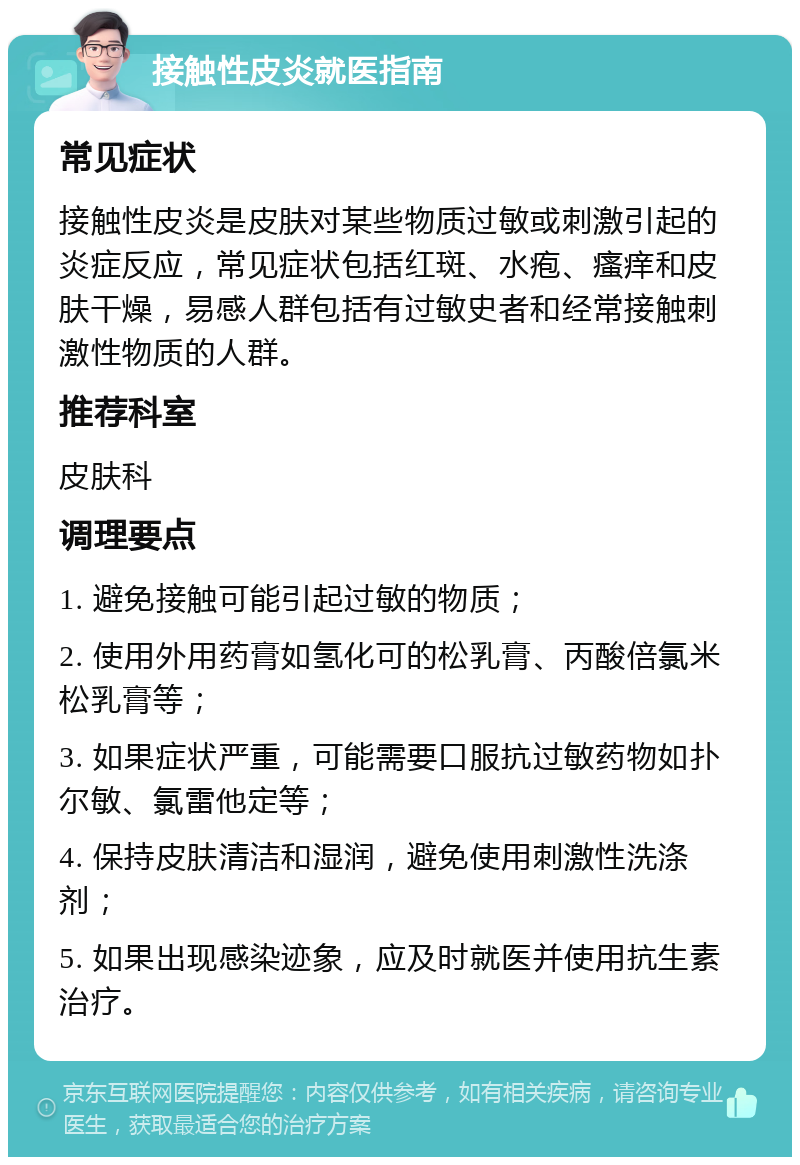 接触性皮炎就医指南 常见症状 接触性皮炎是皮肤对某些物质过敏或刺激引起的炎症反应，常见症状包括红斑、水疱、瘙痒和皮肤干燥，易感人群包括有过敏史者和经常接触刺激性物质的人群。 推荐科室 皮肤科 调理要点 1. 避免接触可能引起过敏的物质； 2. 使用外用药膏如氢化可的松乳膏、丙酸倍氯米松乳膏等； 3. 如果症状严重，可能需要口服抗过敏药物如扑尔敏、氯雷他定等； 4. 保持皮肤清洁和湿润，避免使用刺激性洗涤剂； 5. 如果出现感染迹象，应及时就医并使用抗生素治疗。