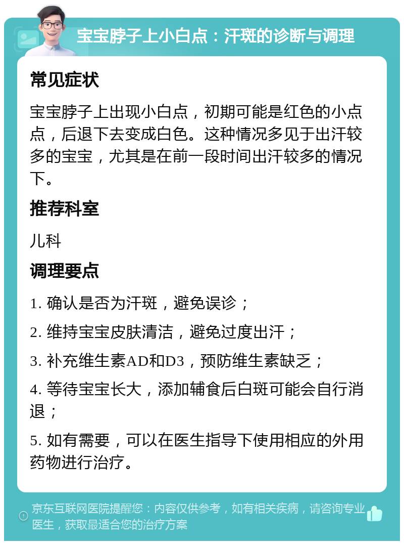 宝宝脖子上小白点：汗斑的诊断与调理 常见症状 宝宝脖子上出现小白点，初期可能是红色的小点点，后退下去变成白色。这种情况多见于出汗较多的宝宝，尤其是在前一段时间出汗较多的情况下。 推荐科室 儿科 调理要点 1. 确认是否为汗斑，避免误诊； 2. 维持宝宝皮肤清洁，避免过度出汗； 3. 补充维生素AD和D3，预防维生素缺乏； 4. 等待宝宝长大，添加辅食后白斑可能会自行消退； 5. 如有需要，可以在医生指导下使用相应的外用药物进行治疗。