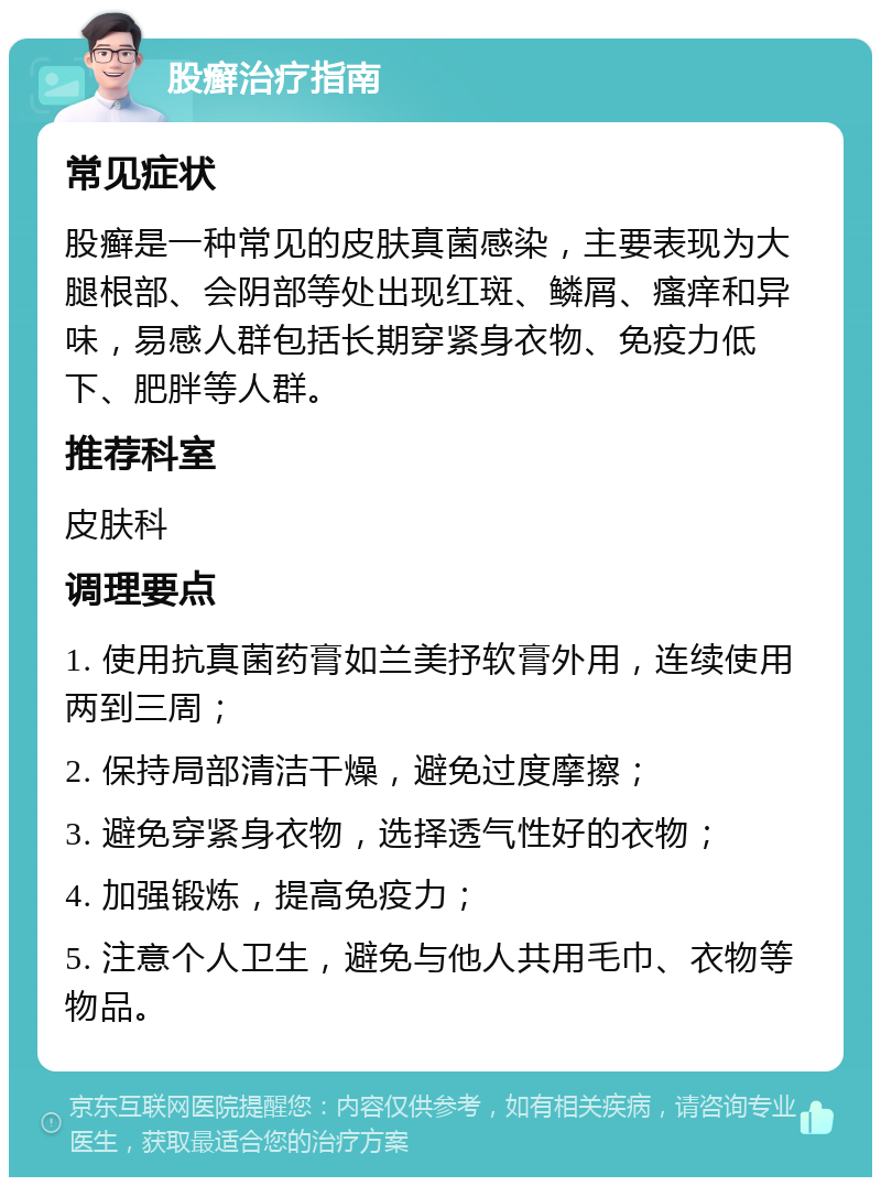 股癣治疗指南 常见症状 股癣是一种常见的皮肤真菌感染，主要表现为大腿根部、会阴部等处出现红斑、鳞屑、瘙痒和异味，易感人群包括长期穿紧身衣物、免疫力低下、肥胖等人群。 推荐科室 皮肤科 调理要点 1. 使用抗真菌药膏如兰美抒软膏外用，连续使用两到三周； 2. 保持局部清洁干燥，避免过度摩擦； 3. 避免穿紧身衣物，选择透气性好的衣物； 4. 加强锻炼，提高免疫力； 5. 注意个人卫生，避免与他人共用毛巾、衣物等物品。