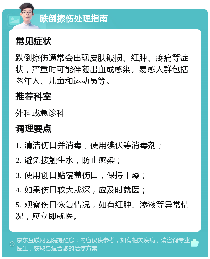 跌倒擦伤处理指南 常见症状 跌倒擦伤通常会出现皮肤破损、红肿、疼痛等症状，严重时可能伴随出血或感染。易感人群包括老年人、儿童和运动员等。 推荐科室 外科或急诊科 调理要点 1. 清洁伤口并消毒，使用碘伏等消毒剂； 2. 避免接触生水，防止感染； 3. 使用创口贴覆盖伤口，保持干燥； 4. 如果伤口较大或深，应及时就医； 5. 观察伤口恢复情况，如有红肿、渗液等异常情况，应立即就医。