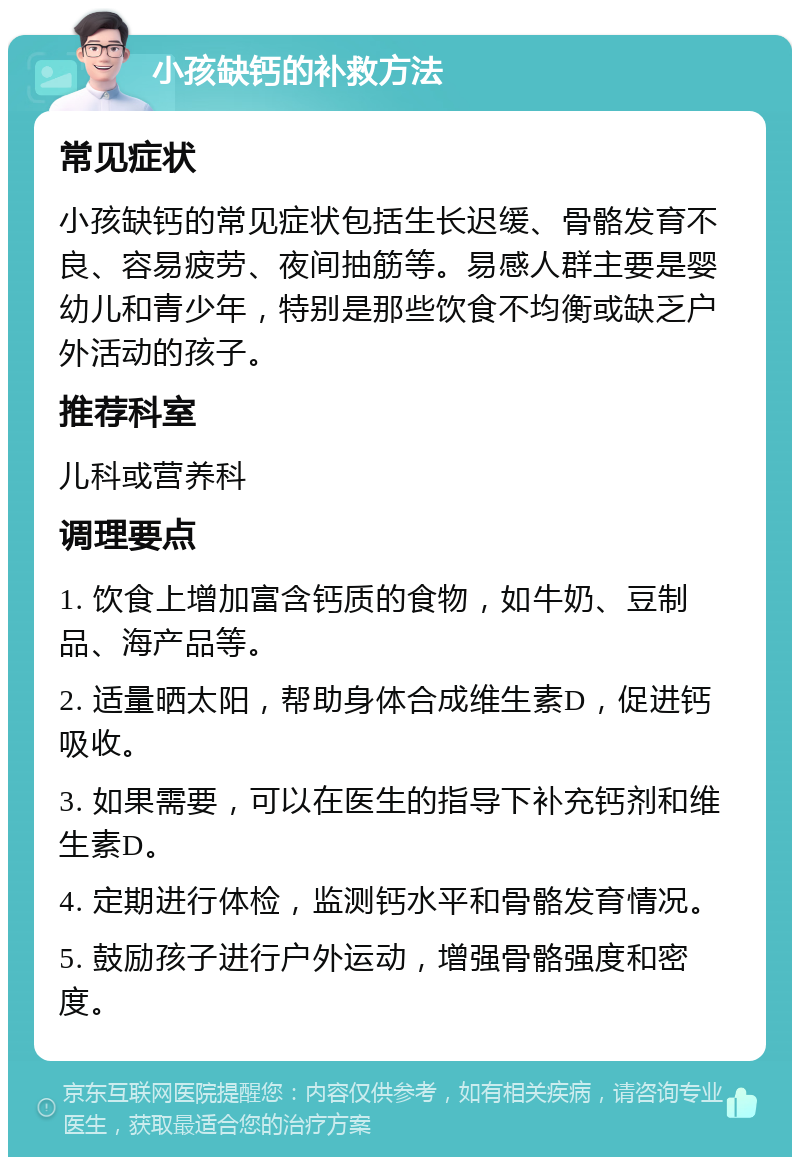 小孩缺钙的补救方法 常见症状 小孩缺钙的常见症状包括生长迟缓、骨骼发育不良、容易疲劳、夜间抽筋等。易感人群主要是婴幼儿和青少年，特别是那些饮食不均衡或缺乏户外活动的孩子。 推荐科室 儿科或营养科 调理要点 1. 饮食上增加富含钙质的食物，如牛奶、豆制品、海产品等。 2. 适量晒太阳，帮助身体合成维生素D，促进钙吸收。 3. 如果需要，可以在医生的指导下补充钙剂和维生素D。 4. 定期进行体检，监测钙水平和骨骼发育情况。 5. 鼓励孩子进行户外运动，增强骨骼强度和密度。