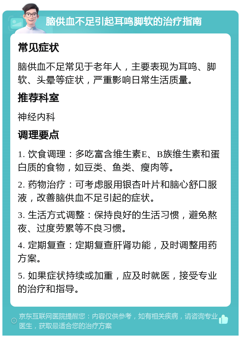 脑供血不足引起耳鸣脚软的治疗指南 常见症状 脑供血不足常见于老年人，主要表现为耳鸣、脚软、头晕等症状，严重影响日常生活质量。 推荐科室 神经内科 调理要点 1. 饮食调理：多吃富含维生素E、B族维生素和蛋白质的食物，如豆类、鱼类、瘦肉等。 2. 药物治疗：可考虑服用银杏叶片和脑心舒口服液，改善脑供血不足引起的症状。 3. 生活方式调整：保持良好的生活习惯，避免熬夜、过度劳累等不良习惯。 4. 定期复查：定期复查肝肾功能，及时调整用药方案。 5. 如果症状持续或加重，应及时就医，接受专业的治疗和指导。