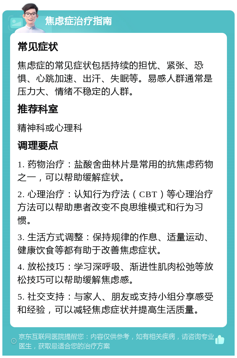 焦虑症治疗指南 常见症状 焦虑症的常见症状包括持续的担忧、紧张、恐惧、心跳加速、出汗、失眠等。易感人群通常是压力大、情绪不稳定的人群。 推荐科室 精神科或心理科 调理要点 1. 药物治疗：盐酸舍曲林片是常用的抗焦虑药物之一，可以帮助缓解症状。 2. 心理治疗：认知行为疗法（CBT）等心理治疗方法可以帮助患者改变不良思维模式和行为习惯。 3. 生活方式调整：保持规律的作息、适量运动、健康饮食等都有助于改善焦虑症状。 4. 放松技巧：学习深呼吸、渐进性肌肉松弛等放松技巧可以帮助缓解焦虑感。 5. 社交支持：与家人、朋友或支持小组分享感受和经验，可以减轻焦虑症状并提高生活质量。