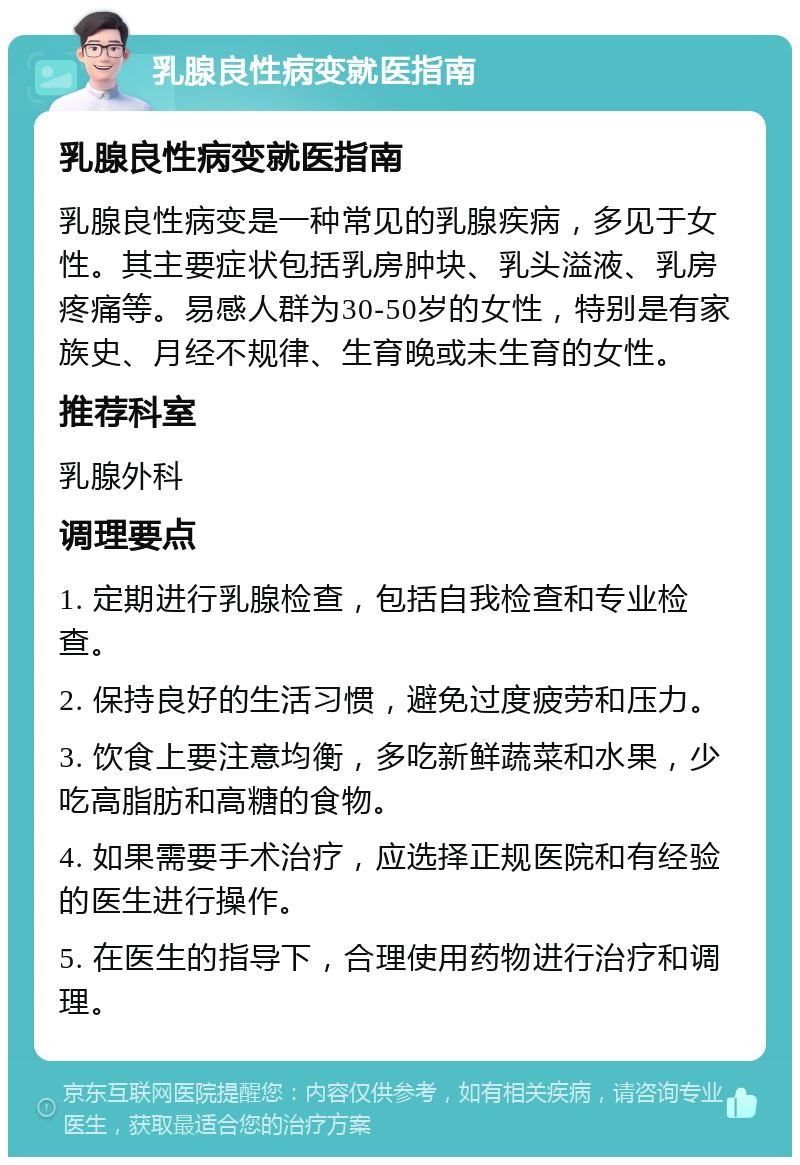 乳腺良性病变就医指南 乳腺良性病变就医指南 乳腺良性病变是一种常见的乳腺疾病，多见于女性。其主要症状包括乳房肿块、乳头溢液、乳房疼痛等。易感人群为30-50岁的女性，特别是有家族史、月经不规律、生育晚或未生育的女性。 推荐科室 乳腺外科 调理要点 1. 定期进行乳腺检查，包括自我检查和专业检查。 2. 保持良好的生活习惯，避免过度疲劳和压力。 3. 饮食上要注意均衡，多吃新鲜蔬菜和水果，少吃高脂肪和高糖的食物。 4. 如果需要手术治疗，应选择正规医院和有经验的医生进行操作。 5. 在医生的指导下，合理使用药物进行治疗和调理。