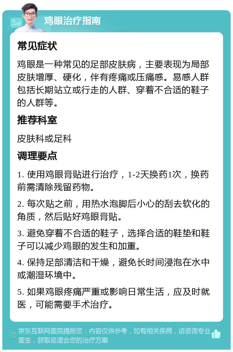 鸡眼治疗指南 常见症状 鸡眼是一种常见的足部皮肤病，主要表现为局部皮肤增厚、硬化，伴有疼痛或压痛感。易感人群包括长期站立或行走的人群、穿着不合适的鞋子的人群等。 推荐科室 皮肤科或足科 调理要点 1. 使用鸡眼膏贴进行治疗，1-2天换药1次，换药前需清除残留药物。 2. 每次贴之前，用热水泡脚后小心的刮去软化的角质，然后贴好鸡眼膏贴。 3. 避免穿着不合适的鞋子，选择合适的鞋垫和鞋子可以减少鸡眼的发生和加重。 4. 保持足部清洁和干燥，避免长时间浸泡在水中或潮湿环境中。 5. 如果鸡眼疼痛严重或影响日常生活，应及时就医，可能需要手术治疗。