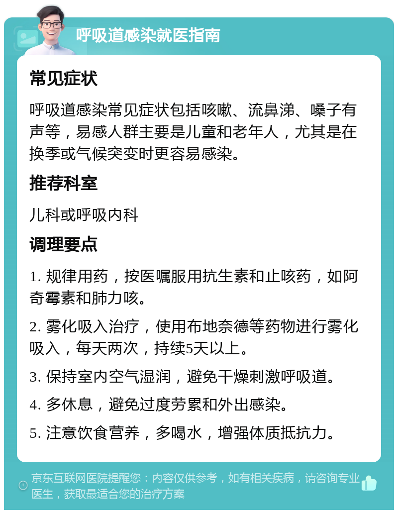 呼吸道感染就医指南 常见症状 呼吸道感染常见症状包括咳嗽、流鼻涕、嗓子有声等，易感人群主要是儿童和老年人，尤其是在换季或气候突变时更容易感染。 推荐科室 儿科或呼吸内科 调理要点 1. 规律用药，按医嘱服用抗生素和止咳药，如阿奇霉素和肺力咳。 2. 雾化吸入治疗，使用布地奈德等药物进行雾化吸入，每天两次，持续5天以上。 3. 保持室内空气湿润，避免干燥刺激呼吸道。 4. 多休息，避免过度劳累和外出感染。 5. 注意饮食营养，多喝水，增强体质抵抗力。