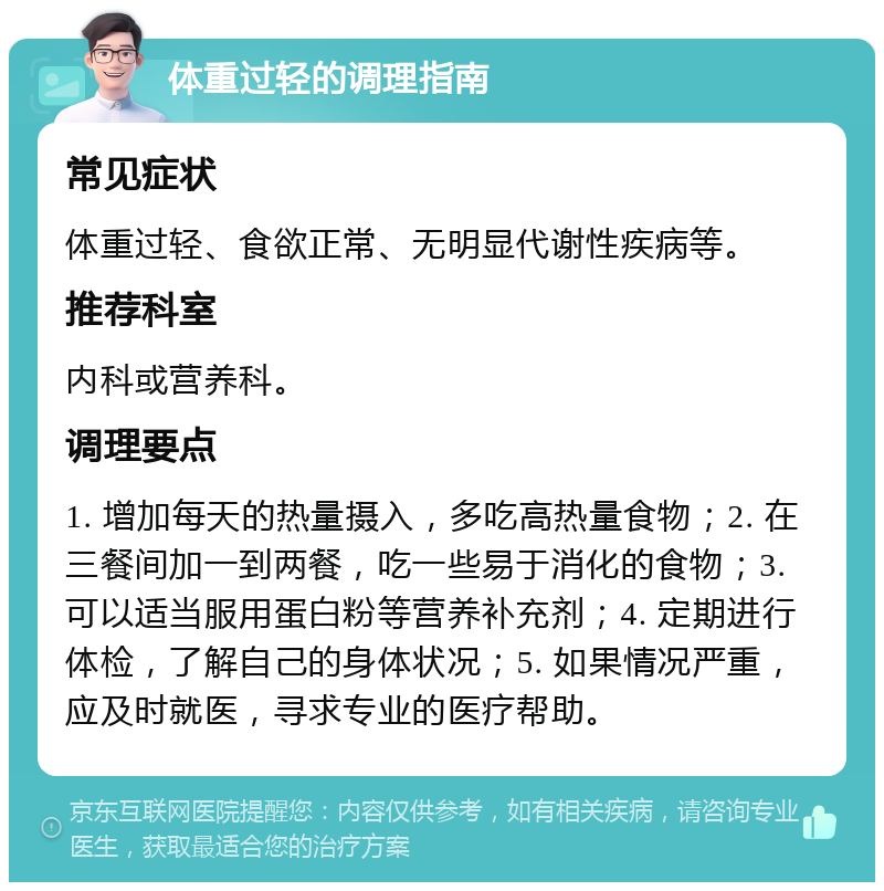 体重过轻的调理指南 常见症状 体重过轻、食欲正常、无明显代谢性疾病等。 推荐科室 内科或营养科。 调理要点 1. 增加每天的热量摄入，多吃高热量食物；2. 在三餐间加一到两餐，吃一些易于消化的食物；3. 可以适当服用蛋白粉等营养补充剂；4. 定期进行体检，了解自己的身体状况；5. 如果情况严重，应及时就医，寻求专业的医疗帮助。