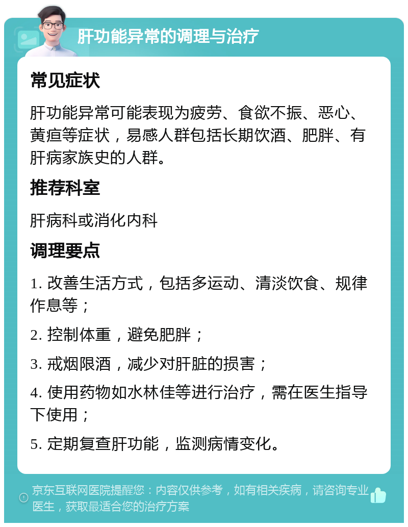 肝功能异常的调理与治疗 常见症状 肝功能异常可能表现为疲劳、食欲不振、恶心、黄疸等症状，易感人群包括长期饮酒、肥胖、有肝病家族史的人群。 推荐科室 肝病科或消化内科 调理要点 1. 改善生活方式，包括多运动、清淡饮食、规律作息等； 2. 控制体重，避免肥胖； 3. 戒烟限酒，减少对肝脏的损害； 4. 使用药物如水林佳等进行治疗，需在医生指导下使用； 5. 定期复查肝功能，监测病情变化。