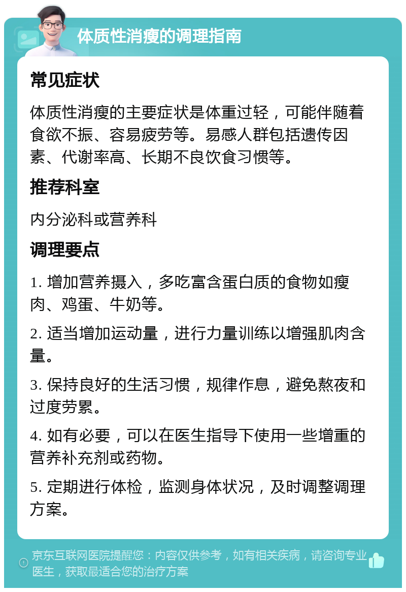 体质性消瘦的调理指南 常见症状 体质性消瘦的主要症状是体重过轻，可能伴随着食欲不振、容易疲劳等。易感人群包括遗传因素、代谢率高、长期不良饮食习惯等。 推荐科室 内分泌科或营养科 调理要点 1. 增加营养摄入，多吃富含蛋白质的食物如瘦肉、鸡蛋、牛奶等。 2. 适当增加运动量，进行力量训练以增强肌肉含量。 3. 保持良好的生活习惯，规律作息，避免熬夜和过度劳累。 4. 如有必要，可以在医生指导下使用一些增重的营养补充剂或药物。 5. 定期进行体检，监测身体状况，及时调整调理方案。