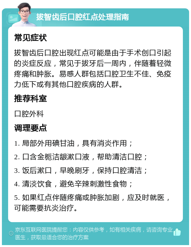 拔智齿后口腔红点处理指南 常见症状 拔智齿后口腔出现红点可能是由于手术创口引起的炎症反应，常见于拔牙后一周内，伴随着轻微疼痛和肿胀。易感人群包括口腔卫生不佳、免疫力低下或有其他口腔疾病的人群。 推荐科室 口腔外科 调理要点 1. 局部外用碘甘油，具有消炎作用； 2. 口含金栀洁龈漱口液，帮助清洁口腔； 3. 饭后漱口，早晚刷牙，保持口腔清洁； 4. 清淡饮食，避免辛辣刺激性食物； 5. 如果红点伴随疼痛或肿胀加剧，应及时就医，可能需要抗炎治疗。