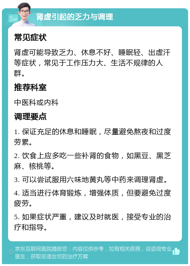 肾虚引起的乏力与调理 常见症状 肾虚可能导致乏力、休息不好、睡眠轻、出虚汗等症状，常见于工作压力大、生活不规律的人群。 推荐科室 中医科或内科 调理要点 1. 保证充足的休息和睡眠，尽量避免熬夜和过度劳累。 2. 饮食上应多吃一些补肾的食物，如黑豆、黑芝麻、核桃等。 3. 可以尝试服用六味地黄丸等中药来调理肾虚。 4. 适当进行体育锻炼，增强体质，但要避免过度疲劳。 5. 如果症状严重，建议及时就医，接受专业的治疗和指导。