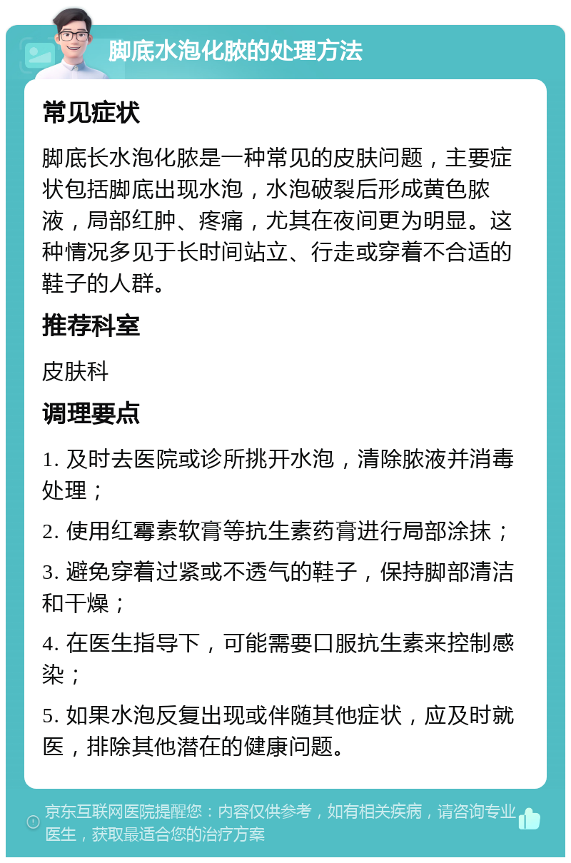 脚底水泡化脓的处理方法 常见症状 脚底长水泡化脓是一种常见的皮肤问题，主要症状包括脚底出现水泡，水泡破裂后形成黄色脓液，局部红肿、疼痛，尤其在夜间更为明显。这种情况多见于长时间站立、行走或穿着不合适的鞋子的人群。 推荐科室 皮肤科 调理要点 1. 及时去医院或诊所挑开水泡，清除脓液并消毒处理； 2. 使用红霉素软膏等抗生素药膏进行局部涂抹； 3. 避免穿着过紧或不透气的鞋子，保持脚部清洁和干燥； 4. 在医生指导下，可能需要口服抗生素来控制感染； 5. 如果水泡反复出现或伴随其他症状，应及时就医，排除其他潜在的健康问题。