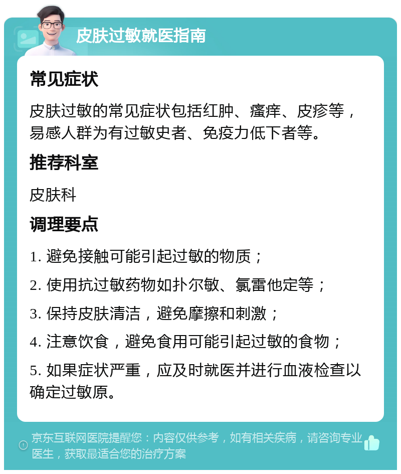 皮肤过敏就医指南 常见症状 皮肤过敏的常见症状包括红肿、瘙痒、皮疹等，易感人群为有过敏史者、免疫力低下者等。 推荐科室 皮肤科 调理要点 1. 避免接触可能引起过敏的物质； 2. 使用抗过敏药物如扑尔敏、氯雷他定等； 3. 保持皮肤清洁，避免摩擦和刺激； 4. 注意饮食，避免食用可能引起过敏的食物； 5. 如果症状严重，应及时就医并进行血液检查以确定过敏原。