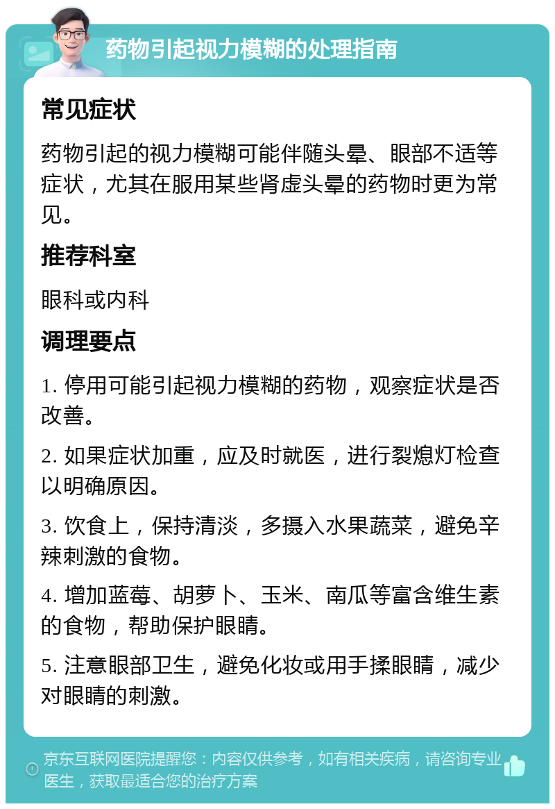 药物引起视力模糊的处理指南 常见症状 药物引起的视力模糊可能伴随头晕、眼部不适等症状，尤其在服用某些肾虚头晕的药物时更为常见。 推荐科室 眼科或内科 调理要点 1. 停用可能引起视力模糊的药物，观察症状是否改善。 2. 如果症状加重，应及时就医，进行裂熄灯检查以明确原因。 3. 饮食上，保持清淡，多摄入水果蔬菜，避免辛辣刺激的食物。 4. 增加蓝莓、胡萝卜、玉米、南瓜等富含维生素的食物，帮助保护眼睛。 5. 注意眼部卫生，避免化妆或用手揉眼睛，减少对眼睛的刺激。