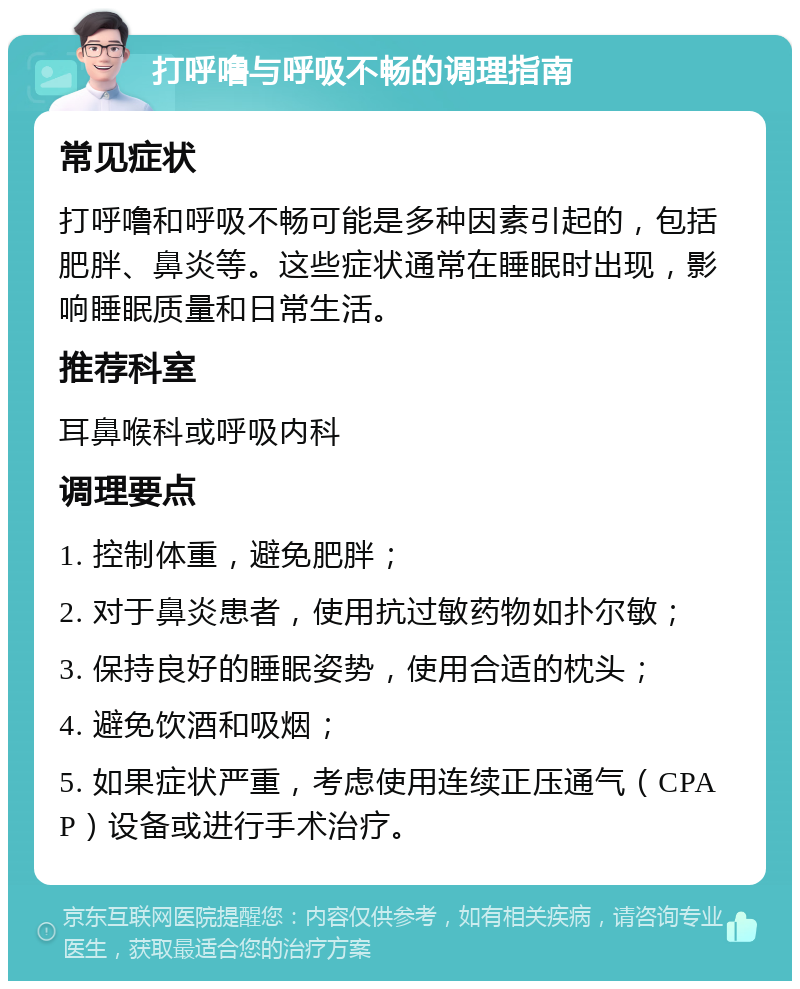 打呼噜与呼吸不畅的调理指南 常见症状 打呼噜和呼吸不畅可能是多种因素引起的，包括肥胖、鼻炎等。这些症状通常在睡眠时出现，影响睡眠质量和日常生活。 推荐科室 耳鼻喉科或呼吸内科 调理要点 1. 控制体重，避免肥胖； 2. 对于鼻炎患者，使用抗过敏药物如扑尔敏； 3. 保持良好的睡眠姿势，使用合适的枕头； 4. 避免饮酒和吸烟； 5. 如果症状严重，考虑使用连续正压通气（CPAP）设备或进行手术治疗。