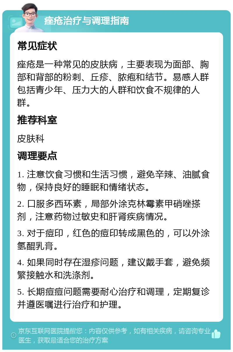 痤疮治疗与调理指南 常见症状 痤疮是一种常见的皮肤病，主要表现为面部、胸部和背部的粉刺、丘疹、脓疱和结节。易感人群包括青少年、压力大的人群和饮食不规律的人群。 推荐科室 皮肤科 调理要点 1. 注意饮食习惯和生活习惯，避免辛辣、油腻食物，保持良好的睡眠和情绪状态。 2. 口服多西环素，局部外涂克林霉素甲硝唑搽剂，注意药物过敏史和肝肾疾病情况。 3. 对于痘印，红色的痘印转成黑色的，可以外涂氢醌乳膏。 4. 如果同时存在湿疹问题，建议戴手套，避免频繁接触水和洗涤剂。 5. 长期痘痘问题需要耐心治疗和调理，定期复诊并遵医嘱进行治疗和护理。