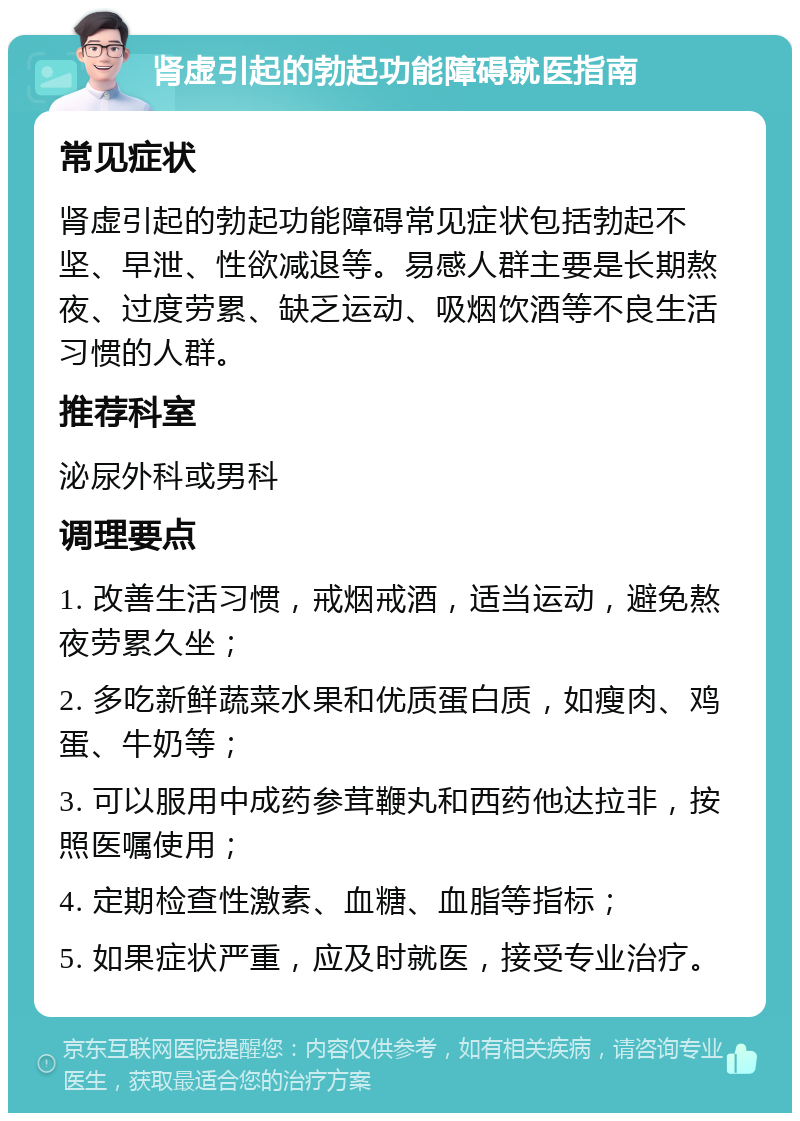 肾虚引起的勃起功能障碍就医指南 常见症状 肾虚引起的勃起功能障碍常见症状包括勃起不坚、早泄、性欲减退等。易感人群主要是长期熬夜、过度劳累、缺乏运动、吸烟饮酒等不良生活习惯的人群。 推荐科室 泌尿外科或男科 调理要点 1. 改善生活习惯，戒烟戒酒，适当运动，避免熬夜劳累久坐； 2. 多吃新鲜蔬菜水果和优质蛋白质，如瘦肉、鸡蛋、牛奶等； 3. 可以服用中成药参茸鞭丸和西药他达拉非，按照医嘱使用； 4. 定期检查性激素、血糖、血脂等指标； 5. 如果症状严重，应及时就医，接受专业治疗。