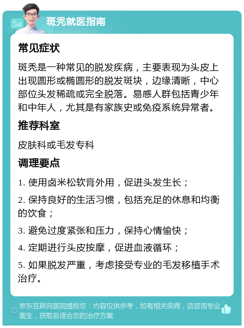 斑秃就医指南 常见症状 斑秃是一种常见的脱发疾病，主要表现为头皮上出现圆形或椭圆形的脱发斑块，边缘清晰，中心部位头发稀疏或完全脱落。易感人群包括青少年和中年人，尤其是有家族史或免疫系统异常者。 推荐科室 皮肤科或毛发专科 调理要点 1. 使用卤米松软膏外用，促进头发生长； 2. 保持良好的生活习惯，包括充足的休息和均衡的饮食； 3. 避免过度紧张和压力，保持心情愉快； 4. 定期进行头皮按摩，促进血液循环； 5. 如果脱发严重，考虑接受专业的毛发移植手术治疗。