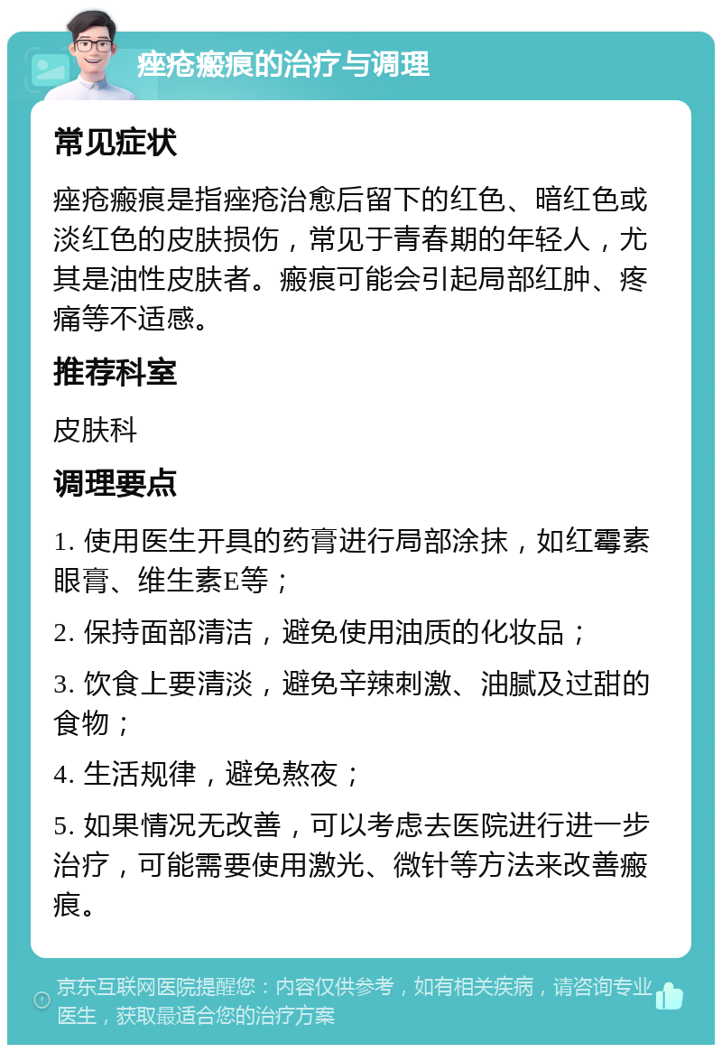 痤疮瘢痕的治疗与调理 常见症状 痤疮瘢痕是指痤疮治愈后留下的红色、暗红色或淡红色的皮肤损伤，常见于青春期的年轻人，尤其是油性皮肤者。瘢痕可能会引起局部红肿、疼痛等不适感。 推荐科室 皮肤科 调理要点 1. 使用医生开具的药膏进行局部涂抹，如红霉素眼膏、维生素E等； 2. 保持面部清洁，避免使用油质的化妆品； 3. 饮食上要清淡，避免辛辣刺激、油腻及过甜的食物； 4. 生活规律，避免熬夜； 5. 如果情况无改善，可以考虑去医院进行进一步治疗，可能需要使用激光、微针等方法来改善瘢痕。