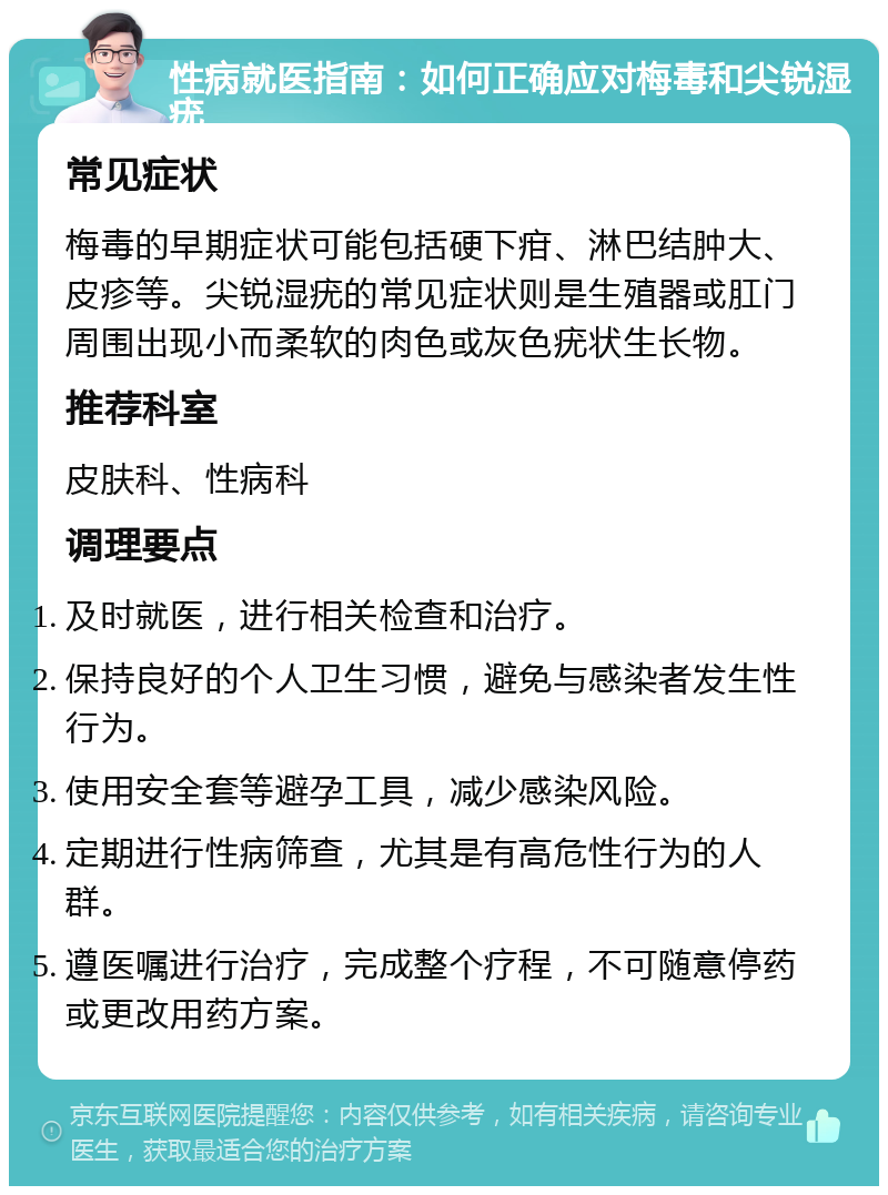 性病就医指南：如何正确应对梅毒和尖锐湿疣 常见症状 梅毒的早期症状可能包括硬下疳、淋巴结肿大、皮疹等。尖锐湿疣的常见症状则是生殖器或肛门周围出现小而柔软的肉色或灰色疣状生长物。 推荐科室 皮肤科、性病科 调理要点 及时就医，进行相关检查和治疗。 保持良好的个人卫生习惯，避免与感染者发生性行为。 使用安全套等避孕工具，减少感染风险。 定期进行性病筛查，尤其是有高危性行为的人群。 遵医嘱进行治疗，完成整个疗程，不可随意停药或更改用药方案。